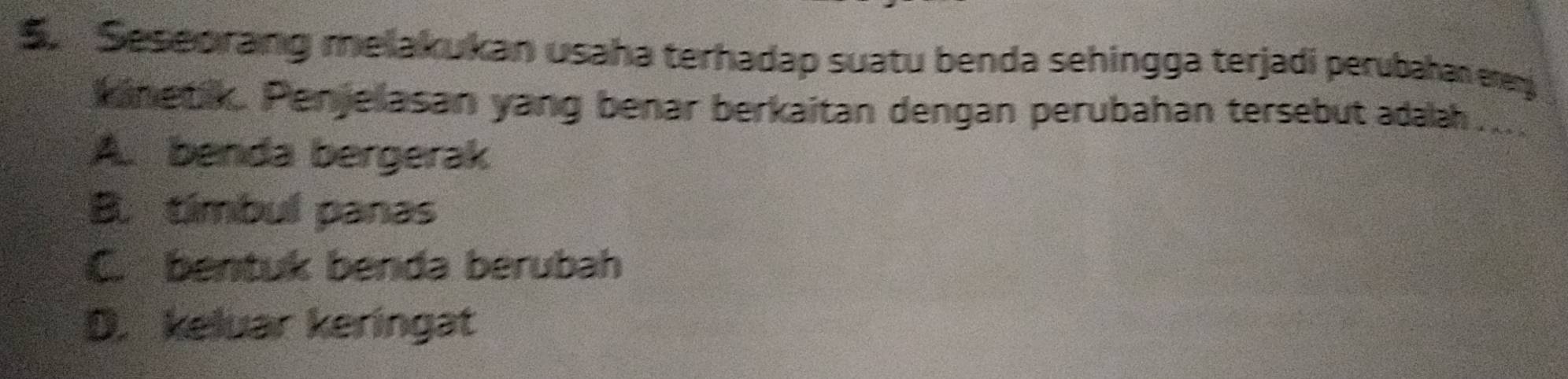 Seseorang melakukan usaha terhadap suatu benda sehingga terjadi perubahan erenj
kinetik. Penjelasan yang benar berkaitan dengan perubahan tersebut adaah . .
A. benda bergerak
B. tímbul panas
C. bentuk benda berubah
D. keluar keringat