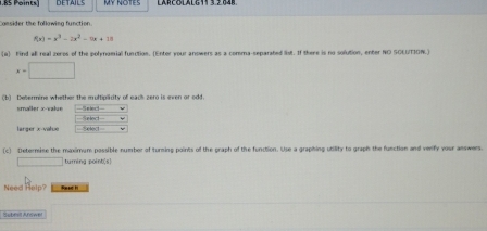 RS Points DETAILS MY NOTES 
Consider the following function.
f(x)=x^3-2x^2-7x+18
w find all real zeros of the polynomial function. (Enter your answers as a comma-separated list. If there is no solution, enter NO SCEUTION.)
x=□
(b) Determine whether the multiplicity of eack zero is even or odd. 
smaller x -value
bd-
larger x -value = 
(c) Deternise the maximum possible number of turning points of the graph of the function. Use a graphing utility to graph the function and verfy your answers. 
□ turning point(s] 
Need Help? 
S ebril Arówe