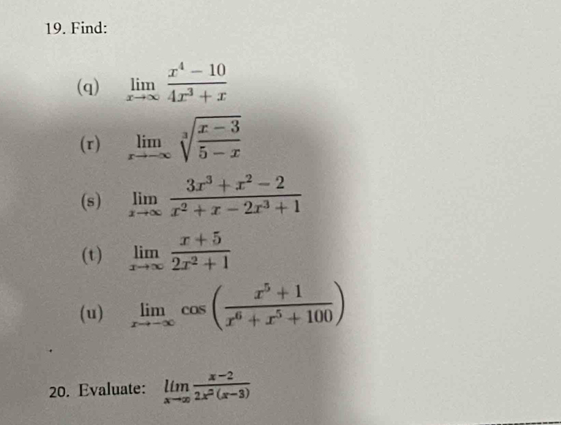 Find: 
(q) limlimits _xto ∈fty  (x^4-10)/4x^3+x 
(r) limlimits _xto -∈fty sqrt[3](frac x-3)5-x
(s) limlimits _xto ∈fty  (3x^3+x^2-2)/x^2+x-2x^3+1 
(t) limlimits _xto ∈fty  (x+5)/2x^2+1 
(u) limlimits _xto -∈fty cos ( (x^5+1)/x^6+x^5+100 )
20. Evaluate: limlimits _xto ∈fty  (x-2)/2x^2(x-3) 