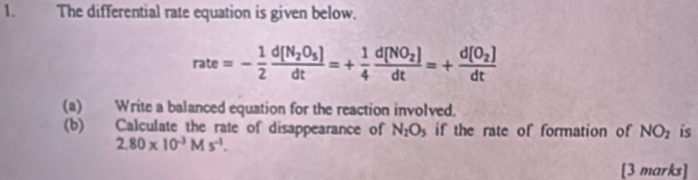 The differential rate equation is given below.
rate=- 1/2 frac d[N_2O_5]dt=+ 1/4 frac d[NO_2]dt=+frac d[O_2]dt
(a) Write a balanced equation for the reaction involved. 
(b) Calculate the rate of disappearance of N_2O_5 if the rate of formation of NO_2 is
2.80* 10^(-3)Ms^(-1). 
[3 marks]