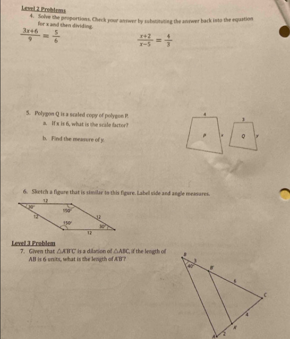 Level 2 Problems
4. Solve the proportions, Check your answer by substituting the answer back into the equation
for x and then dividing.
 (3x+6)/9 = 5/6 
 (x+2)/x-5 = 4/3 
5. Polygon Q is a scaled copy of polygon P
a. If x is 6, what is the scale factor?
b. Find the measure of y.
6. Sketch a figure that is similar to this figure. Label side and angle measures.
Level 3 Problem
7. Given that △ A'B'C' is a dilation of △ ABC , if the length of
AB is 6 units, what is the length of A'B'?