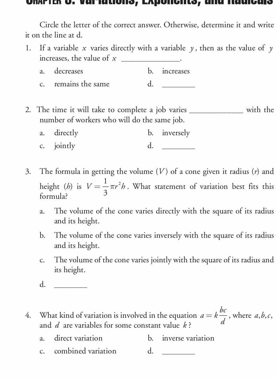 URAPTER O. Var-lations, Exponents, ana nadicais
Circle the letter of the correct answer. Otherwise, determine it and write
it on the line at d.
1. If a variable x varies directly with a variable y, then as the value of y
increases, the value of x _
_.
a. decreases b. increases
c. remains the same d._
2. The time it will take to complete a job varies _with the
number of workers who will do the same job.
a. directly b. inversely
c. jointly d._
3. The formula in getting the volume (V) of a cone given it radius (r) and
height (h) is V= 1/3 π r^2h. What statement of variation best fits this
formula?
a. The volume of the cone varies directly with the square of its radius
and its height.
b. The volume of the cone varies inversely with the square of its radius
and its height.
c. The volume of the cone varies jointly with the square of its radius and
its height.
d._
4. What kind of variation is involved in the equation a=k bc/d  , where a, b, c,
and d are variables for some constant value k ?
a. direct variation b. inverse variation
c. combined variation d._