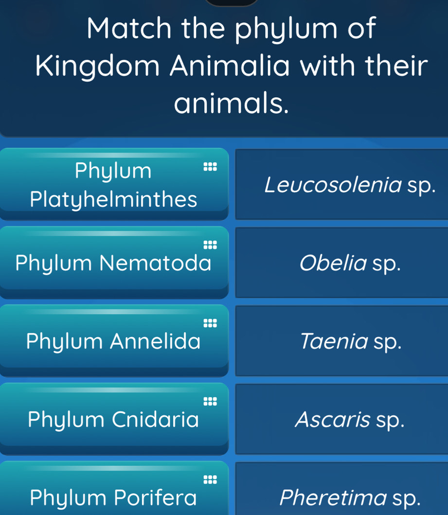 Match the phylum of
Kingdom Animalia with their
animals.
Phylum :::
Leucosolenia sp.
Platyhelminthes
:::
Phylum Nematoda Obelia sp.
:::
Phylum Annelida Taenia sp.
Phylum Cnidaria Ascaris sp.
:::
Phylum Porifera Pheretima sp.