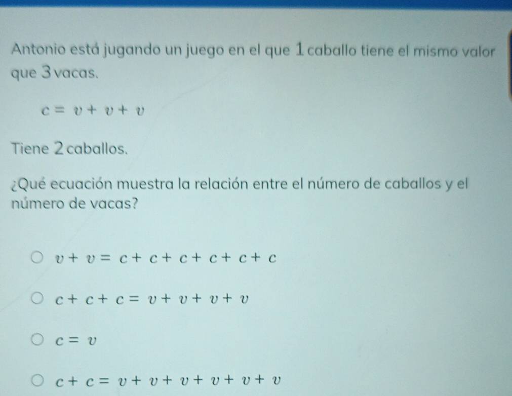 Antonio está jugando un juego en el que 1 caballo tiene el mismo valor
que 3 vacas.
c=v+v+v
Tiene 2 caballos.
¿Qué ecuación muestra la relación entre el número de caballos y el
número de vacas?
v+v=c+c+c+c+c+c
c+c+c=v+v+v+v
c=v
c+c=v+v+v+v+v+v