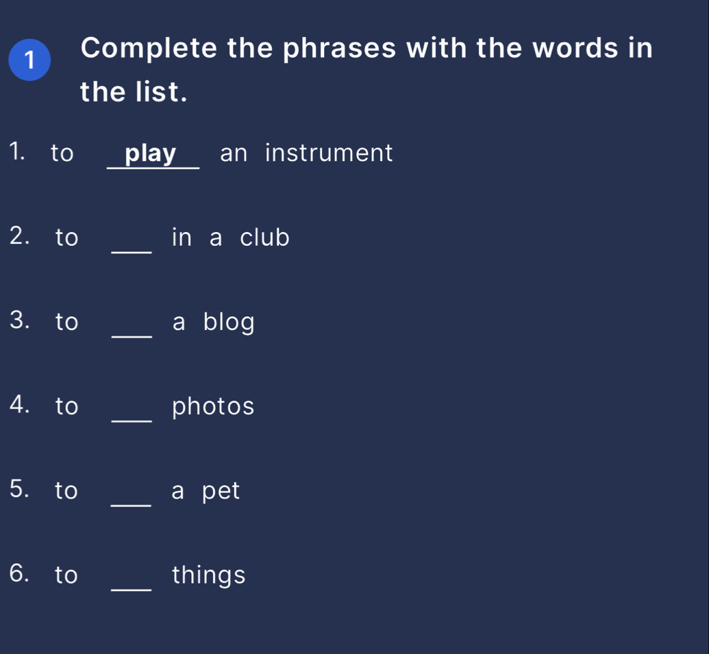 Complete the phrases with the words in 
the list. 
1. to _ play an instrument 
_ 
2. to in a club 
3. to _a blog 
4. to _photos 
5. to _a pet 
6. to _things