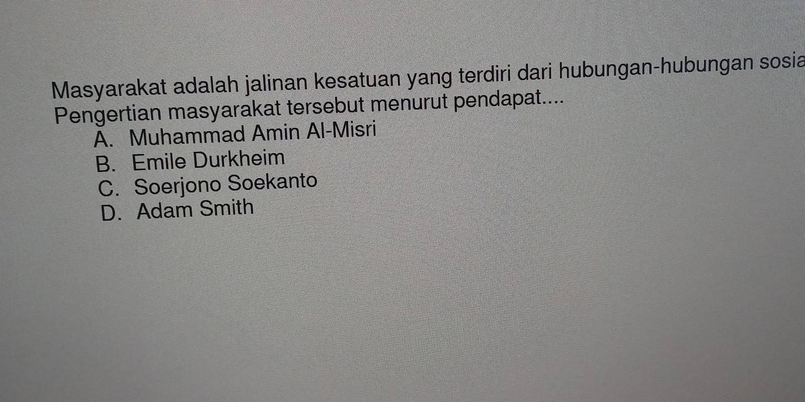 Masyarakat adalah jalinan kesatuan yang terdiri dari hubungan-hubungan sosia
Pengertian masyarakat tersebut menurut pendapat....
A. Muhammad Amin Al-Misri
B. Emile Durkheim
C. Soerjono Soekanto
D. Adam Smith