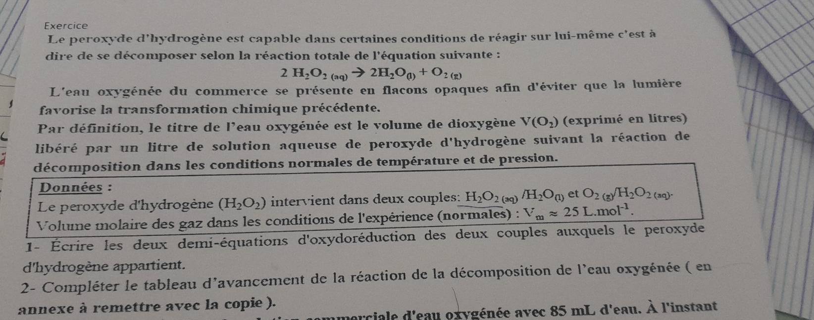 Exercice 
Le peroxyde d'hydrogène est capable dans certaines conditions de réagir sur lui-même c'est à 
dire de se décomposer selon la réaction totale de l'équation suivante :
2H_2O_2(aq)to 2H_2O_(l)+O_2(g)
L'eau oxygénée du commerce se présente en flacons opaques afin d'éviter que la lumière 
favorise la transformation chimique précédente. 
Par définition, le titre de l'eau oxygénée est le volume de dioxygène V(O_2) (exprimé en litres) 
libéré par un litre de solution aqueuse de peroxyde d'hydrogène suivant la réaction de 
décomposition dans les conditions normales de température et de pression. 
Données : 
Le peroxyde d'hydrogène (H_2O_2) intervient dans deux couples: H_2O_2 (aq) /H_2O_(1) et O_2(g)H_2O_2(aq). 
Volume molaire des gaz dans les conditions de l'expérience (normales) : V_mapprox 25L.mol^(-1). 
1- Écrire les deux demi-équations d'oxydoréduction des deux couples auxquels le peroxyde 
d'hydrogène appartient. 
2- Compléter le tableau d'avancement de la réaction de la décomposition de l'eau oxygénée ( en 
annexe à remettre avec la copie ). 
nerciale d'eau oxygénée avec 85 mL d'eau. À l'instant