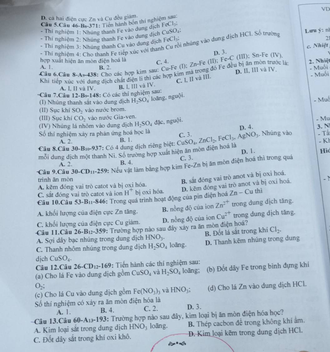 D. cả hai điện cực Zn và Cu đều giảm.
Câu 5.Câu 46-Bs-371: Tiến hành bốn thí nghiệm sau: VD
- Thí nghiệm 1: Nhúng thanh Fe vào dung dịch FeCl_3;
- Thí nghiệm 2: Nhúng thanh Fe vào dung dịch CuSO_4:
- Thí nghiệm 3: Nhúng thanh Cu vào dung dịch FeCl_3; Lưu ý: nh
- Thí nghiệm 4: Cho thanh Fe tiếp xúc với thanh Cu rồi nhúng vào dung dịch HCl. Số trường
21
c. Nhiệt
D. 3.
hợp xuất hiện ăn mòn điện hoá là C. 4.
Câu 6.Câu 8-A9-43 38: Cho các hợp kim sau: Cu-Fe (l); Zn-Fe (II); Fe-C (III); Sn-Fe (IV)
A. 1. B. 2. - Muối
D. II, III và IV.
Khi tiếp xúc với dụng dịch chất điện li thì các hợp kim mà trong đó Fe đều bị ăn mòn trước là: 2. Nhiệt
C. I, II và III.
- Muối
A. l, II và IV. B. I, III và IV.
-Câu 7.Câu 12- B *148: Có các thí nghiệm sau:
- Muố
(I) Nhúng thanh sắt vào dung dịch H_2SO_4 loāng, nguội.
(II) Sục khí SO_2 vào nước brom.
(III) Sục khí CO_2 vào nước Gia-ven.
(IV) Nhúng lá nhôm vào dung dịch H_2SO_4 đặc, nguội. - Mu
D. 4.
Số thí nghiệm xảy ra phản ứng hoá học là 3. N
A. 2. B. 1. C. 3.
Câu 8.Câu 30-B_10-937 : Có 4 dung dịch riêng biệt: CuSO_4,ZnCl_2. ,FeCl_3,AgNO_3. Nhúng vào
- Tấ
mỗi dung dịch một thanh Ni. Số trường hợp xuất hiện ăn mòn điện hoá là - Kh
A. 2. B. 4. C. 3. D. 1. Hid
Câu 9.Câu 30-CD_11-259 0: Nếu vật làm bằng hợp kim Fe-Zn bị ăn mòn điện hoá thì trong quá
trình ǎn mòn
B. sắt đóng vai trò anot và bị oxi hoá.
A. kẽm đóng vai trò catot và bị oxi hóa.
C. sắt đóng vai trò catot và ion H^+ bị oxi hóa. D. kẽm đóng vai trò anot và bị oxi hoá. - 1
Câu 10.Câu 53-B_11 -846: Trong quá trình hoạt động của pin điện hoá Zn-Cu thì
A. khối lượng của điện cực Zn tăng. B. nồng độ của ion Zn^(2+) trong dung dịch tăng.
C. khối lượng của điện cực Cu giảm. D. nồng độ của ion Cu^(2+) trong dung dịch tăng.
Câu 11.Câu 26-B_12-359 : Trường hợp nào sau đây xảy ra ăn mòn điện hoá?
A. Sợi dây bạc nhúng trong dung dịch HNO_3. B. Đốt lá sắt trong khí Cl_2.
C. Thanh nhôm nhúng trong dung dịch H_2SO_4 loãng. D. Thanh kẽm nhúng trong dung
dịch CuSO_4.
Câu 12.Câu 26-CD_12-169 : Tiến hành các thí nghiệm sau:
(a) Cho lá Fe vào dung dịch gồm CuSO_4 và H_2SO_4 loãng; (b) Đốt dây Fe trong bình đựng khí
O_2;
(c) Cho lá Cu vào dung dịch gồm Fe(NO_3)_3 và HNO_3; (d) Cho lá Zn vào dung dịch HCl.
Số thí nghiệm có xây ra ăn mòn điện hóa là
A. 1. B. 4. C. 2. D. 3.
Câu 13.Câu 60-A_13-193 : Trường hợp nào sau đây, kim loại bị ăn mòn điện hóa học?
A. Kim loại sắt trong dung dịch HNO_3 loãng. B. Thép cacbon đề trong không khí âm.
C. Đốt dây sắt trong khí oxi khô. D. Kim loại kẽm trong dung dịch HCl.