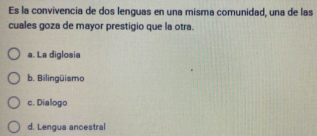 Es la convivencia de dos lenguas en una misma comunidad, una de las
cuales goza de mayor prestigio que la otra.
a. La diglosia
b. Bilingüismo
c. Dialogo
d. Lengua ancestral