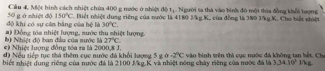 Một bình cách nhiệt chứa 400 g nước ở nhiệt độ t_1. Người ta thả vào bình đó một thìa đồng khối lượng
50 g ở nhiệt độ 150°C. Biết nhiệt dung riêng của nước là 4180 J/kg.K, của đồng là 380 J/kg. K. Cho biết nhiệt
độ khi có sự cân bằng của hệ là 30°C.
a) Đồng tỏa nhiệt lượng, nước thu nhiệt lượng.
b) Nhiệt độ ban đầu của nước là 27°C.
c) Nhiệt lượng đồng tỏa ra là 2000, 8 J.
d) Nếu tiếp tục thả thêm cục nước đá khối lượng 5 g ở -2°C vào bình trên thì cục nước đá không tan hết. Cho
biết nhiệt dung riêng của nước đá là 2100 J/kg.K và nhiệt nóng chảy riêng của nước đá là 3, 34.10^3 J/kg.