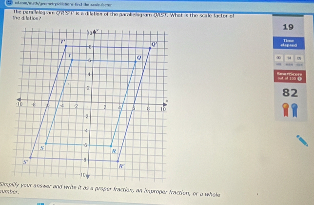 The parallelogram QR S'/ is a dilation of the parallelogram QRST. What is the scale factor of
the dilation?
19
elapsed Time
00 14 05
,”
SmartScore
out of 100 ①
82
Simplify your answer and write it as a proper fraction, an improper fraction, or a whole
number.