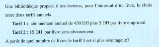 Une bibliothèque propose à ses lecteurs, pour l'emprunt d'un livre, le choix 
entre deux tarifs annuels. 
Tarif 1 : abonnement annuel de 450 DH plus 5 DH par livre emprunté. 
Tarif 2 : 15 DH par livre sans abonnement. 
A partir de quel nombre de livres le tarif 1 est-il plus avantageux?