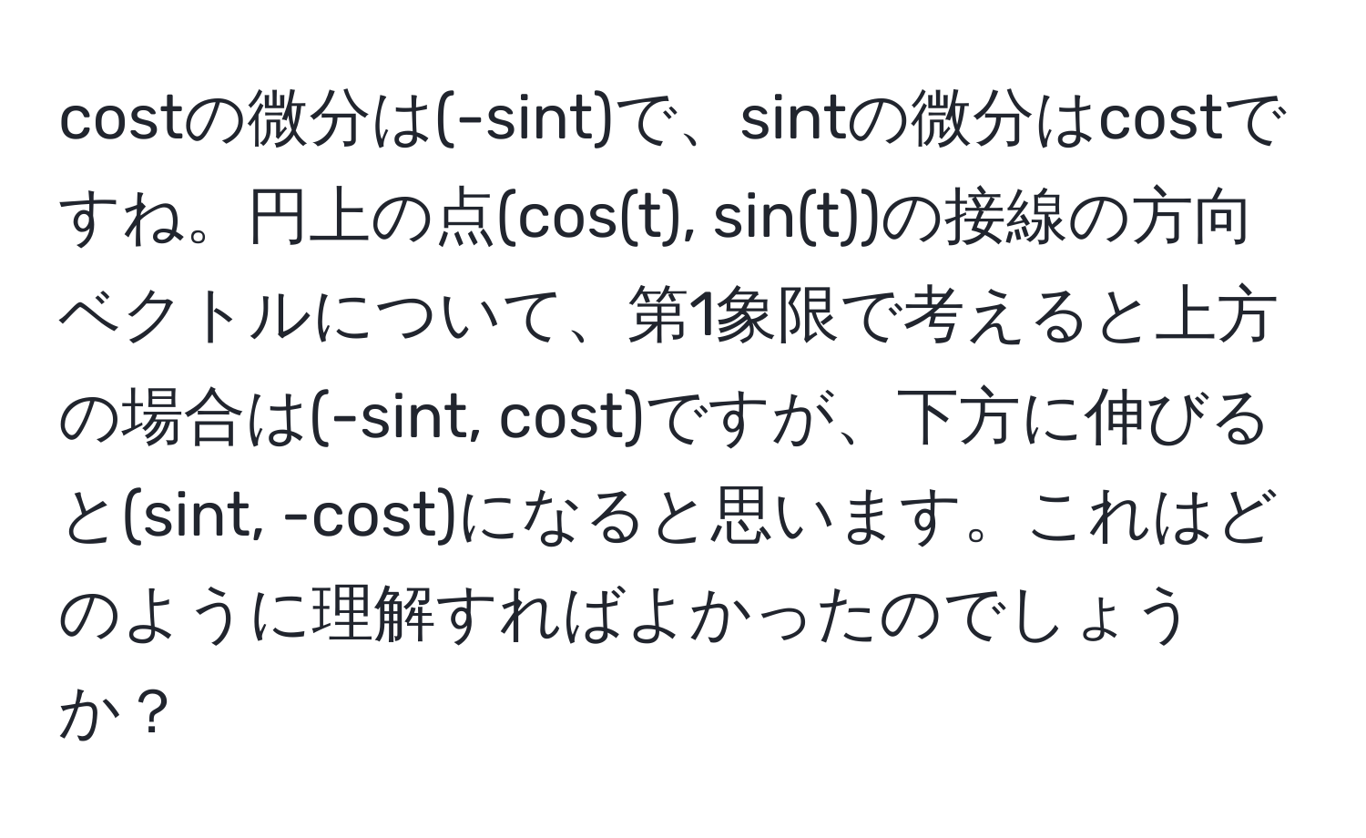 costの微分は(-sint)で、sintの微分はcostですね。円上の点(cos(t), sin(t))の接線の方向ベクトルについて、第1象限で考えると上方の場合は(-sint, cost)ですが、下方に伸びると(sint, -cost)になると思います。これはどのように理解すればよかったのでしょうか？