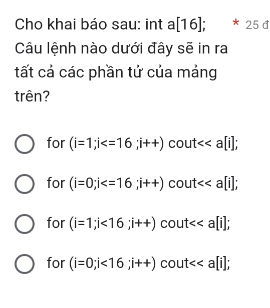 Cho khai báo sau: int a[16]; 7 25d 
Câu lệnh nào dưới đây sẽ in ra
tất cả các phần tử của mảng
trên?
for (i=1;i ; i++)cout<<a[i];
for (i=0;i cout<<a[i];
for (i=1;i<16</tex>; i++)cout<<a[i];
for (i=0;i<16</tex>; i++)cout<<a[i];