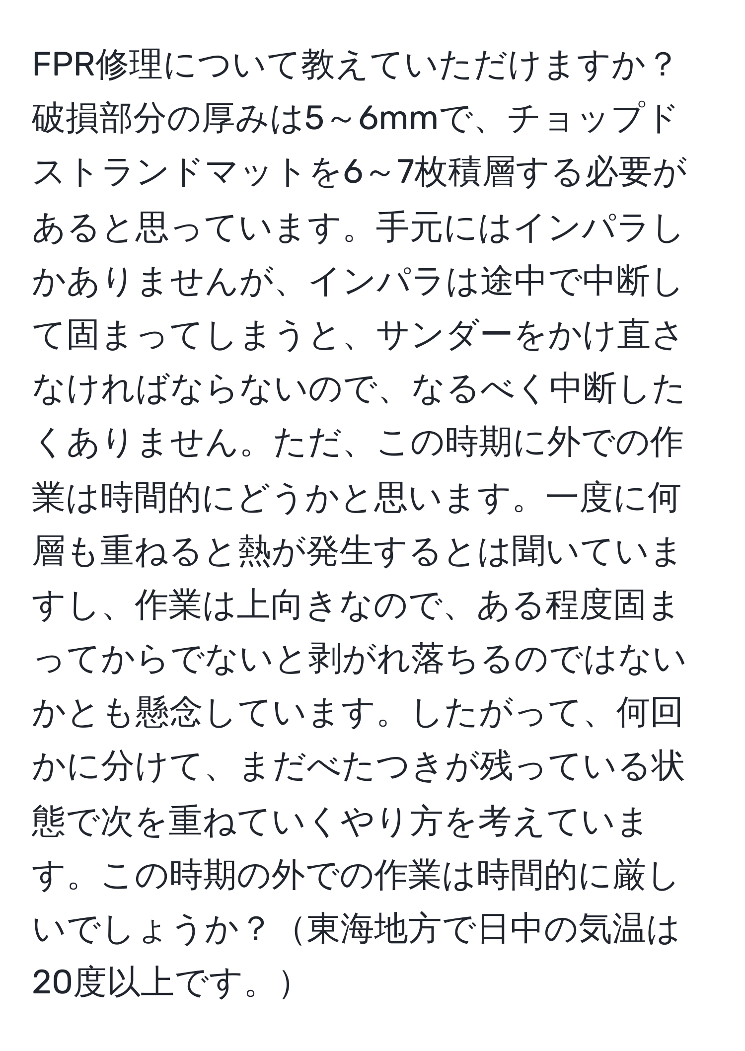 FPR修理について教えていただけますか？破損部分の厚みは5～6mmで、チョップドストランドマットを6～7枚積層する必要があると思っています。手元にはインパラしかありませんが、インパラは途中で中断して固まってしまうと、サンダーをかけ直さなければならないので、なるべく中断したくありません。ただ、この時期に外での作業は時間的にどうかと思います。一度に何層も重ねると熱が発生するとは聞いていますし、作業は上向きなので、ある程度固まってからでないと剥がれ落ちるのではないかとも懸念しています。したがって、何回かに分けて、まだべたつきが残っている状態で次を重ねていくやり方を考えています。この時期の外での作業は時間的に厳しいでしょうか？東海地方で日中の気温は20度以上です。