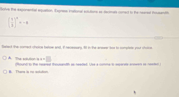 Solve the exponential equation. Express irrational solutions as decimals correct to the nearest thousandth.
( 1/3 )^x=-8
Select the correct choice below and, if necessary, fill in the answer box to complete your choice.
A. The solution is x=□. 
(Round to the nearest thousandth as needed. Use a comma to separate answers as needed.)
B. There is no solution.