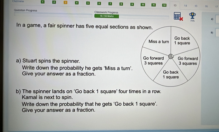 Overview
2
0 1 D 10 12 13 14 15 15 17
Question Progress Classwork Progress 
18 / 56 Marks
75% a) 
In a game, a fair spinner has five equal sections as 
b) 
a) Stuart spins the spinner. 
Write down the probability he gets ‘Miss a turn’. 
Give your answer as a fraction. 
b) The spinner lands on ‘Go back 1 square’ four times in a row. 
Kamal is next to spin. 
Write down the probability that he gets ‘Go back 1 square’. 
Give your answer as a fraction.