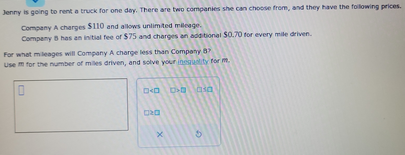 Jenny is going to rent a truck for one day. There are two companies she can choose from, and they have the following prices. 
Company A charges $110 and allows unlimited mileage. 
Company B has an initial fee of $75 and charges an additional $0.70 for every mile driven. 
For what mileages will Company A charge less than Company B? 
Use m for the number of miles driven, and solve your inequality for m.
□ □ >□ □ ≤ □
□ ≥ □
×