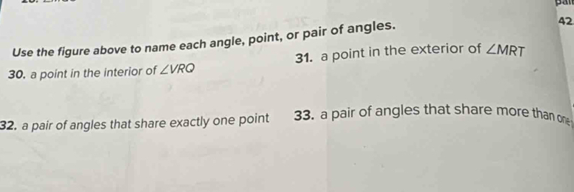 Use the figure above to name each angle, point, or pair of angles. 
42 
30. a point in the interior of ∠ VRQ 31. a point in the exterior of ∠ MRT
32. a pair of angles that share exactly one point 33. a pair of angles that share more than one