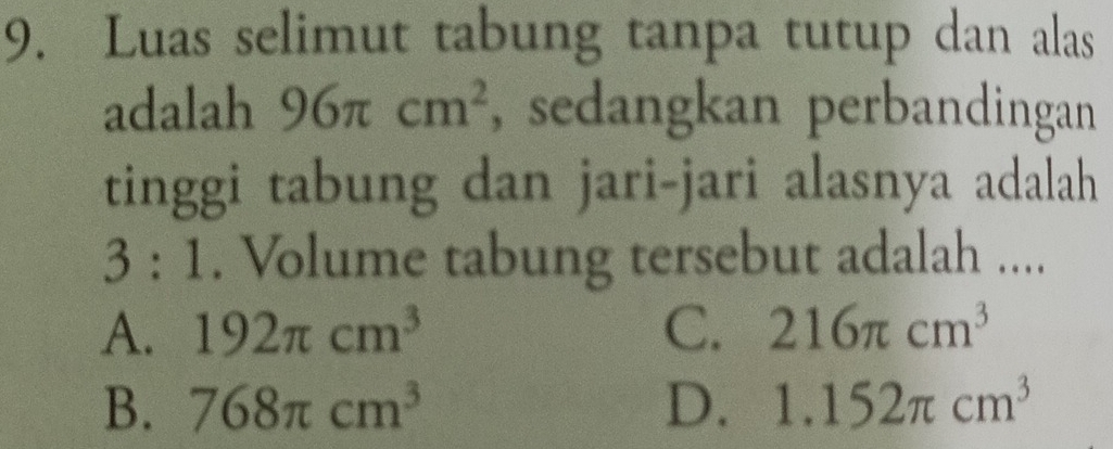 Luas selimut tabung tanpa tutup dan alas
adalah 96π cm^2 , sedangkan perbandingan
tinggi tabung dan jari-jari alasnya adalah
3:1. Volume tabung tersebut adalah ....
A. 192π cm^3 C. 216π cm^3
B. 768π cm^3 D. 1.152π cm^3