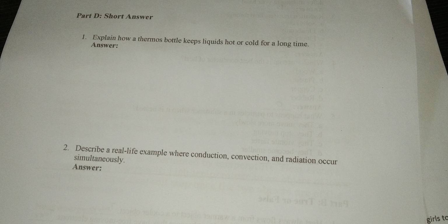 Short Answer 
1. Explain how a thermos bottle keeps liquids hot or cold for a long time. 
Answer: 
2. Describe a real-life example where conduction, convection, and radiation occur 
simultaneously. 
Answer: 
girls to