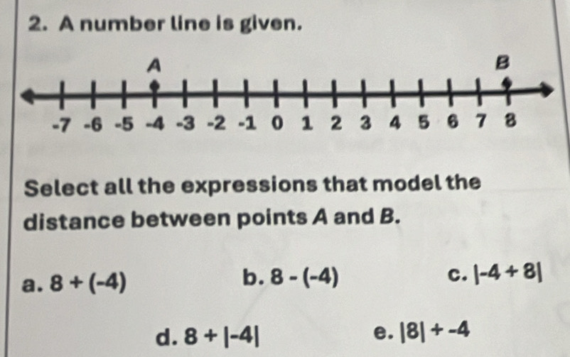 A number line is given.
Select all the expressions that model the
distance between points A and B.
a. 8+(-4) b. 8-(-4)
C. |-4+8|
d. 8+|-4| e. |8|+-4