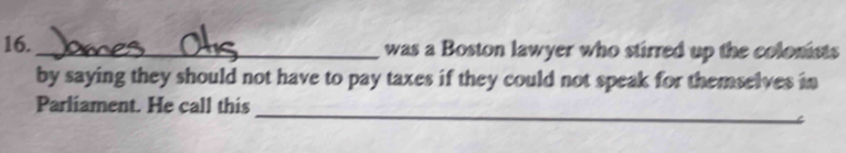 16._ was a Boston lawyer who stirred up the colonists 
by saying they should not have to pay taxes if they could not speak for themselves in 
Parliament. He call this_