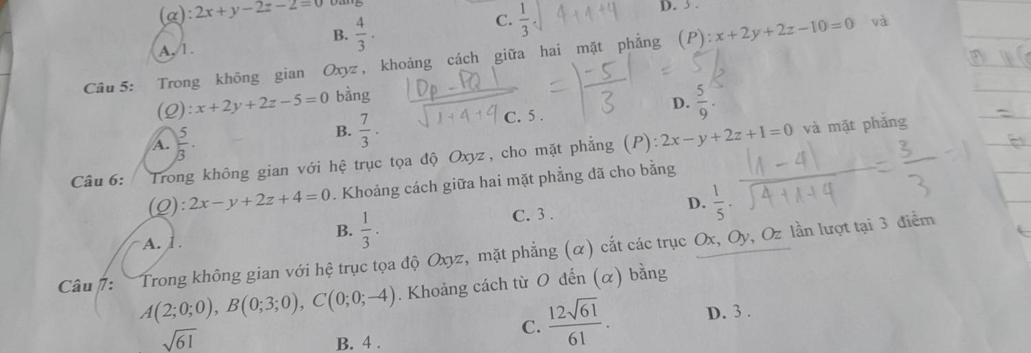 a) :2x+y-2z-2=0
(
C.
B.
A,/1.  4/3 .  1/3 
D. 3 .
Câu 5: Trong không gian Oxyz, khoảng cách giữa hai mặt phẳng (P): x+2y+2z-10=0 và
(Q): x+2y+2z-5=0 bàng
D.
A.  5/3 .
B.  7/3 . C. 5 .  5/9 . 
Câu 6: Trong không gian với hệ trục tọa độ Oxyz, cho mặt phẳng (P): 2x-y+2z+1=0
và mặt phắng
(Q): 2x-y+2z+4=0. Khoảng cách giữa hai mặt phẳng dã cho bằng
D.  1/5 .
B.  1/3 .
C. 3 .
A. 1 .
Câu /: Trong không gian với hệ trục tọa độ Oxyz, mặt phẳng (α) cắt các trục Ox, Oy, Oz lần lượt tại 3 điểm
A(2;0;0), B(0;3;0), C(0;0;-4). Khoảng cách từ O đến (α) bằng
C.  12sqrt(61)/61 .
D. 3 .
sqrt(61) B. 4.