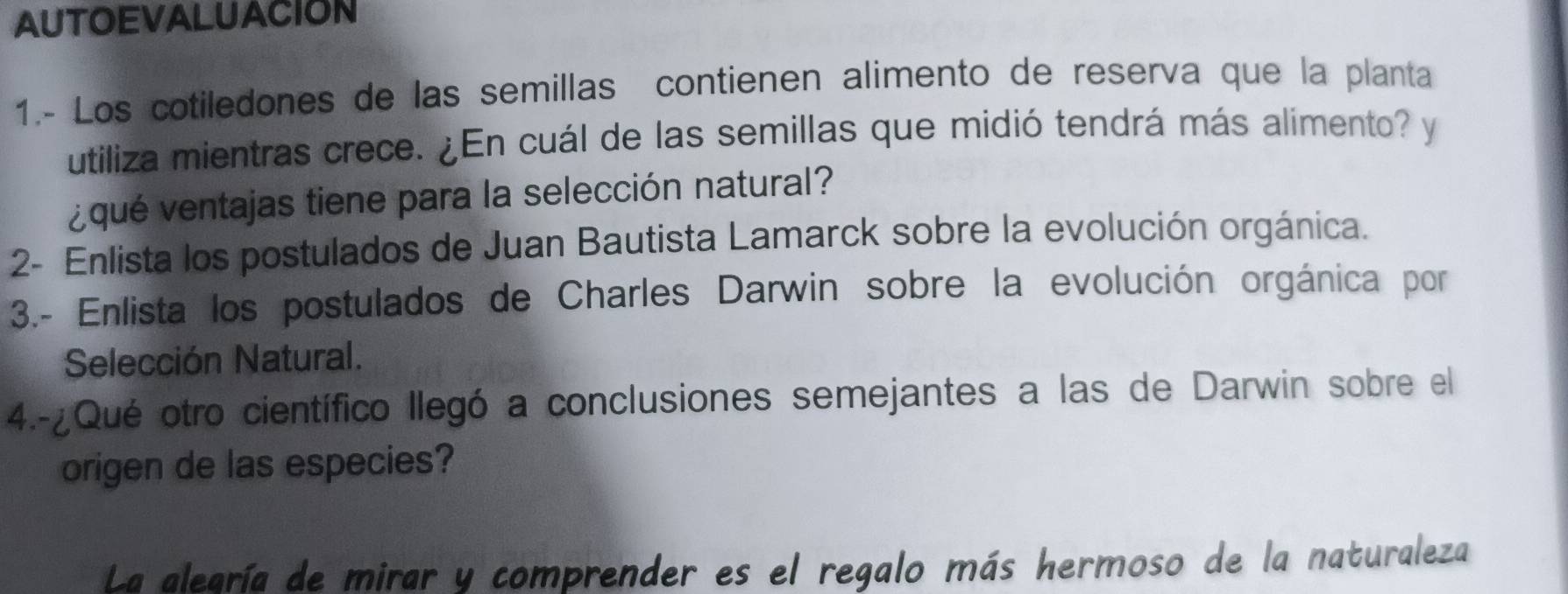 AUTOEVALUACION 
1.- Los cotiledones de las semillas contienen alimento de reserva que la planta 
utiliza mientras crece. ¿En cuál de las semillas que midió tendrá más alimento? y 
¿ qué ventajas tiene para la selección natural? 
2- Enlista los postulados de Juan Bautista Lamarck sobre la evolución orgánica. 
3.- Enlista los postulados de Charles Darwin sobre la evolución orgánica por 
Selección Natural. 
4.-¿Qué otro científico llegó a conclusiones semejantes a las de Darwin sobre el 
origen de las especies? 
La alegría de mirar y comprender es el regalo más hermoso de la naturaleza