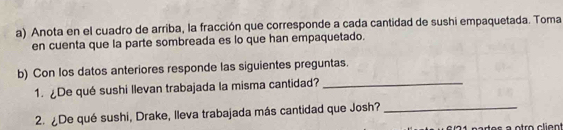 Anota en el cuadro de arriba, la fracción que corresponde a cada cantidad de sushi empaquetada. Toma 
en cuenta que la parte sombreada es lo que han empaquetado. 
b) Con Ios datos anteriores responde las siguientes preguntas. 
1. De qué sushi llevan trabajada la misma cantidad?_ 
2. ¿De qué sushi, Drake, lleva trabajada más cantidad que Josh?_ 
nartes à otro client