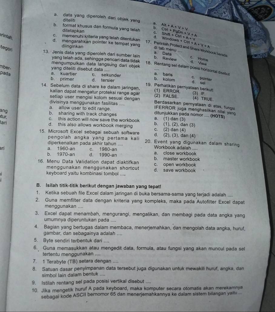 a. data yang diperoleh dari objek yang a,
diteliti
b. format khusus dan formula yang telah b. Alt+A+V+V Ctrl+PgDn+V+A Shift+Ctrl+A+v
ditetapkan
c.
rintah.
c. memenuhi kriteria yang telah ditentukan
d. Windows +Ctri+A+V+A
d. mengarahkan pointer ke tempat yang
diinginkan
17. Perintah Protect and Share Workbook berada
dì tab menu …
tegori 13. Jenis data yang diperoleh dari sumber lain
a. Data
b. Review c. Home
yang telah ada, sehingga pencari data tidak
d. View
mengumpulkan data langsung dari objek
nber-
18. Rentang sel dalam posisi horizontal disebut
yang diteliti disebut data ....
pada
a. baris c. pointer
a. kuartier t. sekunder b. kolom d. sel
b. primer d. tersier
19. Perhatikan pernyataan berikut!
14. Sebelum data di share ke dalam jaringan, (1) ERROR. (3) IF.
kalian dapat mengatur proteksi range agar
setiap user mengisi kolom sesuai dengan (2) FALSE. (4) TRUE.
Berdasarkan pernyataan di atas, fungsi
divisinya menggunakan fasilitas .... IFERROR juga menghasilkan nilal yang
ang
a. allow user to edit range. ditunjukkan pada nomor .... (HOTS)
b. sharing with track changes a. (1) dan (3)
tur,
c. this action will now save the workbook b. (1), (2), dan (3)
lari d. this also allows workbook merging c. (2) dan (4)
15. Microsoft Excel sebagai sebuah software d. (2), (3), dan (4)
pengolah angka yang pertama kali 
diperkenalkan pada akhir tahun .... 20. Event yang digunakan dalam sharing
Workbook adalah ....
ari a. 1960-an c. 1980-an a. close workbook
b. 1970-an d. 1990-an
b. master workbook
16. Menu Data Validation dapat diaktifkan c. open workbook
menggunakan menggunakan shortcut d. save workbook
keyboard yaitu kombinasi tombol ...,
B. Isilah titik-titik berikut dengan jawaban yang tepat!
1. Ketika sebuah file Excel dalam jaringan di buka bersama-sama yang terjadi adalah ....
2. Guna memfilter data dengan kriteria yang kompleks, maka pada Autofilter Excel dapat
menggunakan ....
3. ExceI dapat menambah, mengurangi, mengalikan, dan membagi pada data angka yang
umumnya diperuntukan pada ....
4. Bagian yang bertugas dalam membaca, menerjemahkan, dan mengolah data angka, huruf,
gambar, dan sebagainya adalah ....
5. Byte sendiri terbentuk dari ....
6. Guna memasukkan atau mengedit data, formula, atau fungsi yang akan muncul pada sel
tertentu menggunakan ....
7. 1 Terabyte (TB) setara dengan ....
8. Satuan dasar penyimpanan data tersebut juga digunakan untuk mewakili huruf, angka, dan
simbol lain dalam bentuk ....
9. Istilah rentang sel pada posisi vertikal disebut ....
10. Jika mengetik huruf A pada keyboard, maka komputer secara otomatis akan merekamnya
sebagai kode ASCII bernomor 65 dan menerjemahkannya ke dalam sistem bilangan yaitu ...