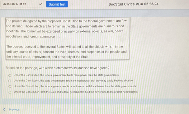 Submit Test SocStud Civics VBA 03 23-24
The powers delegated by the proposed Constitution to the federal government are few
and defined. Those which are to remain in the State governments are numerous and
indefinite. The former will be exercised principally on external objects, as war, peace,
negotiation, and foreign commerce . . .
The powers reserved to the several States will extend to all the objects which, in the
ordinary course of affairs, concern the lives, liberties, and properties of the people, and
the internal order, improvement, and prosperity of the State.
Based on the passage, with which statement would Madison have agreed?
Under the Constitution, the federal government holds more power than the state governments.
Under the Constitution, the state governments retain so much power that they may easily become abusive
Under the Constitution, the federal government is more involved with local issues than the state governments.
Under the Constitution, both the state and federal governments hold the power needed to protect natural rights
Previous