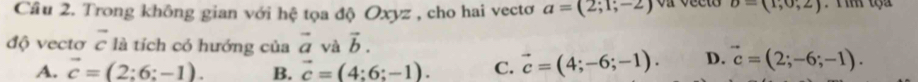 Cầu 2. Trong không gian với hệ tọa độ Oxyz , cho hai vectơ a=(2;1;-2) upsilon =(1,0,2)
độ vectơ vector c là tích có hướng của vector a và vector b.
A. vector c=(2:6:-1). B. vector c=(4:6:-1). C. vector c=(4;-6;-1). D. vector c=(2;-6;-1).