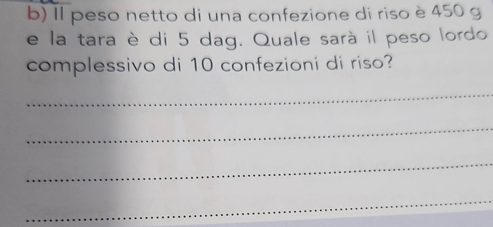 Il peso netto di una confezione di riso è 450 g
e la tara è di 5 dag. Quale sarà il peso lordo 
complessivo di 10 confezioni di riso? 
_ 
_ 
_ 
_