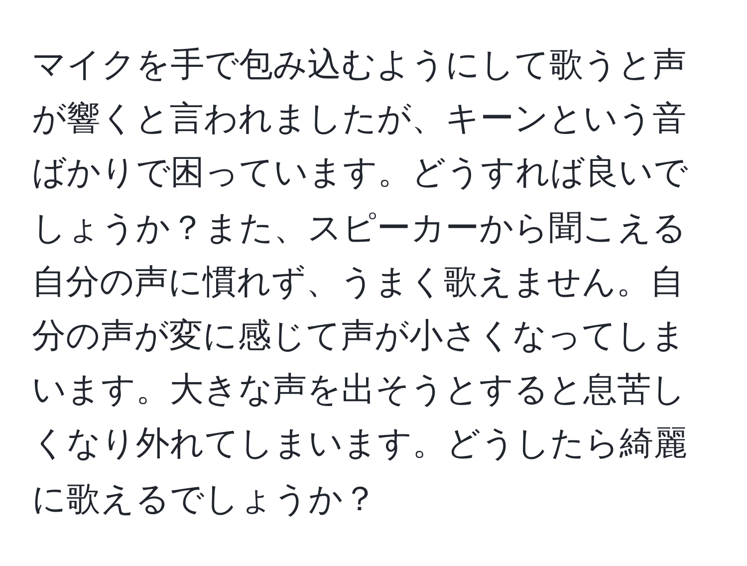 マイクを手で包み込むようにして歌うと声が響くと言われましたが、キーンという音ばかりで困っています。どうすれば良いでしょうか？また、スピーカーから聞こえる自分の声に慣れず、うまく歌えません。自分の声が変に感じて声が小さくなってしまいます。大きな声を出そうとすると息苦しくなり外れてしまいます。どうしたら綺麗に歌えるでしょうか？