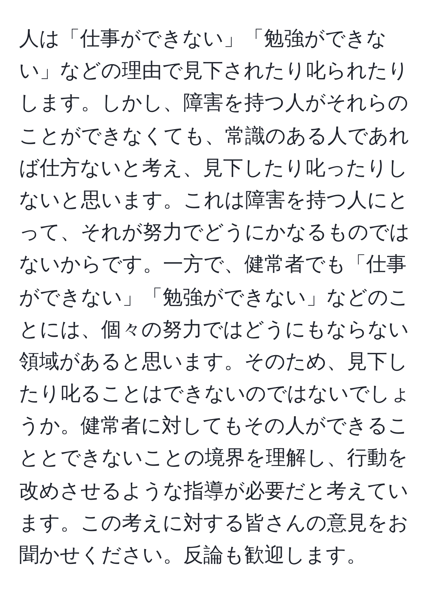 人は「仕事ができない」「勉強ができない」などの理由で見下されたり叱られたりします。しかし、障害を持つ人がそれらのことができなくても、常識のある人であれば仕方ないと考え、見下したり叱ったりしないと思います。これは障害を持つ人にとって、それが努力でどうにかなるものではないからです。一方で、健常者でも「仕事ができない」「勉強ができない」などのことには、個々の努力ではどうにもならない領域があると思います。そのため、見下したり叱ることはできないのではないでしょうか。健常者に対してもその人ができることとできないことの境界を理解し、行動を改めさせるような指導が必要だと考えています。この考えに対する皆さんの意見をお聞かせください。反論も歓迎します。