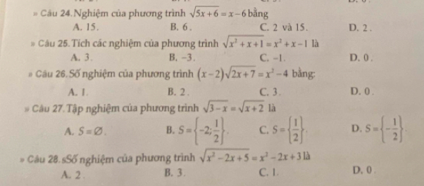 Câu 24.Nghiệm của phương trình sqrt(5x+6)=x-6 bằng
A. 15. B. 6. C. 2 và 15. D. 2.
Câu 25. Tích các nghiệm của phương trình sqrt(x^2+x+1)=x^2+x-1 là
A. 3. B. -3. C. -1. D. 0.
Câu 26. Số nghiệm của phương trình (x-2)sqrt(2x+7)=x^2-4 bằng:
A. 1. B. 2. C. 3. D. 0.
. Câu 27. Tập nghiệm của phương trình sqrt(3-x)=sqrt(x+2) là
A. S=varnothing. B. S= -2; 1/2 . C. S=  1/2 . D. S= - 1/2 . 
Câu 28. sSố nghiệm của phương trình sqrt(x^2-2x+5)=x^2-2x+31lambda
A. 2. B. 3. C. 1. D, 0.