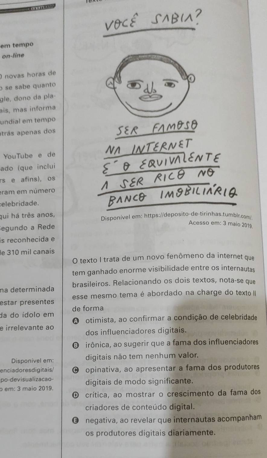 em tempo
on-line
O novas horas de
o se sabe quanto
gle, dono da pla-
ais, mas informa
undial em tempo
atrás apenas dos
YouTube e de
ado (que inclui
rs e afins), os
eram em número
elebridade.
qui há três anos, Disponível em: https://deposito-de-tirinhas.tumblr.com/.
Segundo a Rede
Acesso em: 3 maio 2019.
is reconhecida e
le 310 mil canais
O texto I trata de um novo fenômeno da internet que
tem ganhado enorme visibilidade entre os internautas
na determinada brasileiros. Relacionando os dois textos, nota-se que
esse mesmo tema é abordado na charge do texto II
estar presentes
de forma
da do ídolo em
A otimista, ao confirmar a condição de celebridade
e irrelevante ao
dos influenciadores digitais.
❽ irônica, ao sugerir que a fama dos influenciadores
Disponível em: digitais não tem nenhum valor.
enciadoresdigitais/ C opinativa, ao apresentar a fama dos produtores
po-devisualizacao-
digitais de modo significante.
b em: 3 maio 2019.
O crítica, ao mostrar o crescimento da fama dos
criadores de conteúdo digital.
€ negativa, ao revelar que internautas acompanham
os produtores digitais diariamente.