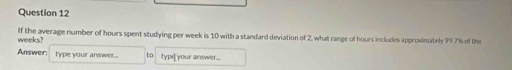 If the average number of hours spent studying per week is 10 with a standard deviation of 2, what range of hours includes approximately 99.7% of the
weeks? 
Answer: type your answer.... to type your answer...