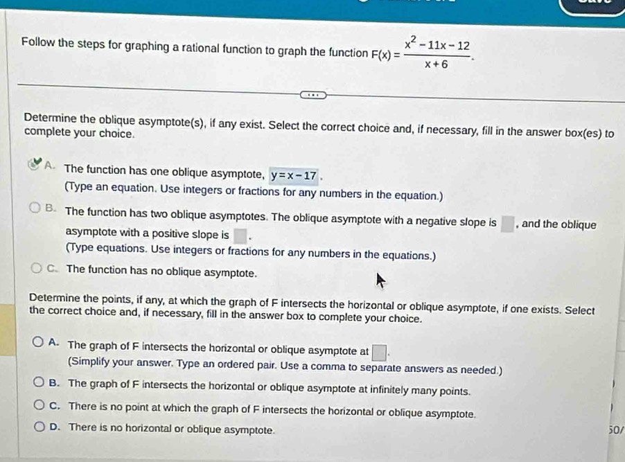 Follow the steps for graphing a rational function to graph the function F(x)= (x^2-11x-12)/x+6 . 
Determine the oblique asymptote(s), if any exist. Select the correct choice and, if necessary, fill in the answer box(es) to
complete your choice.
A The function has one oblique asymptote, y=x-17. 
(Type an equation. Use integers or fractions for any numbers in the equation.)
B. The function has two oblique asymptotes. The oblique asymptote with a negative slope is □ , and the oblique
asymptote with a positive slope is°
(Type equations. Use integers or fractions for any numbers in the equations.)
C. The function has no oblique asymptote.
Determine the points, if any, at which the graph of F intersects the horizontal or oblique asymptote, if one exists. Select
the correct choice and, if necessary, fill in the answer box to complete your choice.
A. The graph of F intersects the horizontal or oblique asymptote at □. 
(Simplify your answer. Type an ordered pair. Use a comma to separate answers as needed.)
B. The graph of F intersects the horizontal or oblique asymptote at infinitely many points.
C. There is no point at which the graph of F intersects the horizontal or oblique asymptote.
D. There is no horizontal or oblique asymptote
50/