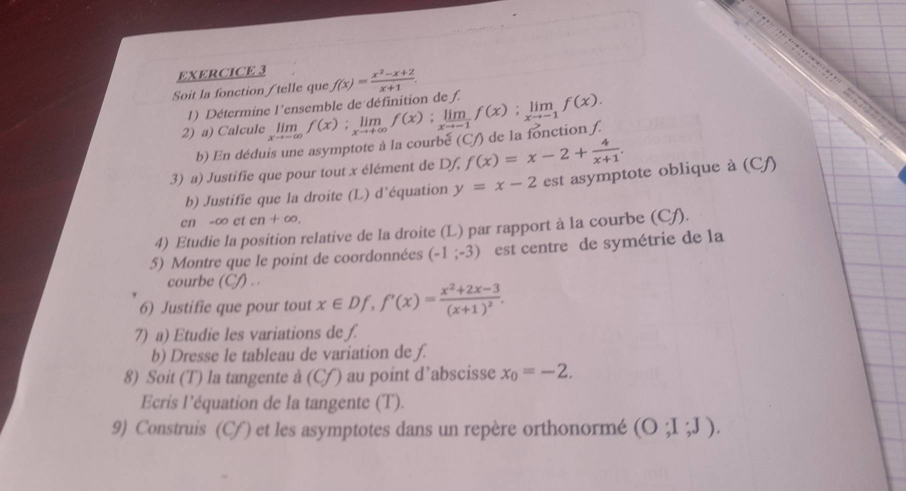 Soit la fonction/telle que f(x)= (x^2-x+2)/x+1 , 
1) Détermine l'ensemble de définition de f. 
2) a) Calcule limlimits _xto -∈fty f(x); limlimits _xto +∈fty f(x); limlimits _xto -1f(x); limlimits _xto -1f(x). de la fonction f. 
b) En déduis une asymptote à la courbé (Cf) 
3) a) Justifie que pour tout x élément de Df, f(x)=x-2+ 4/x+1 . 
b) Justifie que la droite (L) d'équation y=x-2 est asymptote oblique à (Cf) 
en -∞ et en+∈fty , 
4) Etudie la position relative de la droite (L) par rapport à la courbe (Cf). 
5) Montre que le point de coordonnées (-1;-3) est centre de symétrie de la 
courbe (CJ) . . 
6) Justifie que pour tout x∈ Df, f'(x)=frac x^2+2x-3(x+1)^2. 
7) a) Etudie les variations de f. 
b) Dresse le tableau de variation de ƒ. 
8) Soit (T) la tangente à (Cf) au point d’abscisse x_0=-2. 
Ecris l'équation de la tangente (T). 
9) Construis (Cf) et les asymptotes dans un repère orthonormé (O;I;J).