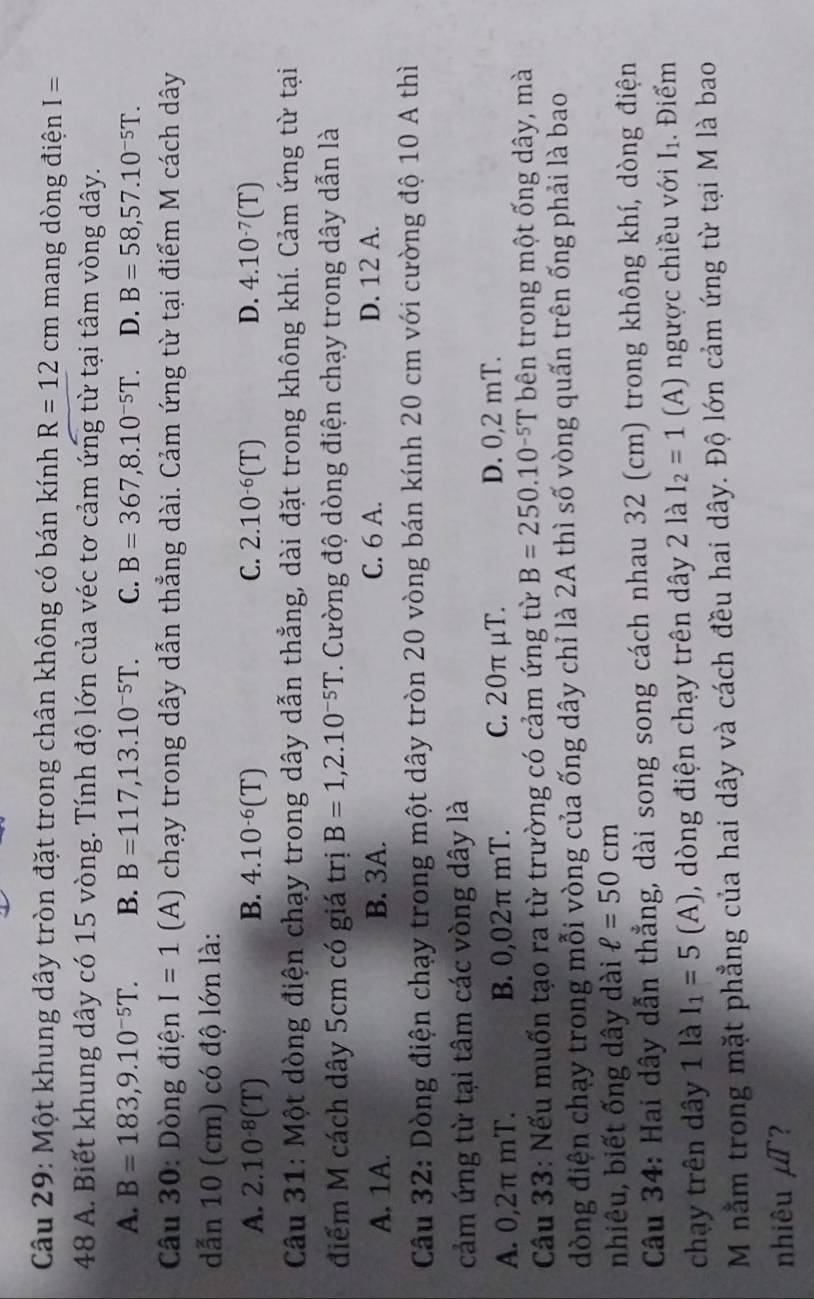 Một khung dây tròn đặt trong chân không có bán kính R=12cm mang dòng điện I=
48 A. Biết khung dây có 15 vòng. Tính độ lớn của véc tơ cảm ứng từ tại tâm vòng dây.
A. B=183,9.10^(-5)T. B. B=117,13.10^(-5)T. C. B=367,8.10^(-5)T. D. B=58,57.10^(-5)T.
* Câu 30: Dòng điện I=1 (A) chạy trong dây dẫn thẳng dài. Cảm ứng từ tại điểm M cách dây
dẫn 10 (cm) có độ lớn là:
A. 2.10^(-8)(T) B. 4.10^(-6)(T) C. 2.10^(-6)(T) D. 4.10^(-7)(T)
Câu 31: Một dòng điện chạy trong dây dẫn thẳng, dài đặt trong không khí. Cảm ứng từ tại
điểm M cách dây 5cm có giá trị B=1,2.10^(-5)T. Cường độ dòng điện chạy trong dây dẫn là
A. 1A. B. 3A. C. 6 A. D. 12 A.
Câu 32: Dòng điện chạy trong một dây tròn 20 vòng bán kính 20 cm với cường độ 10 A thì
cảm ứng từ tại tâm các vòng dây là
A. 0,2π mT. B. 0,02π mT. C. 20π μT. D. 0,2 mT.
Cầu 33: Nếu muốn tạo ra từ trường có cảm ứng từ B=250.10^(-5)T bên trong một ống dây, mà
dòng điện chạy trong mỗi vòng của ống dây chỉ là 2A thì số vòng quấn trên ống phải là bao
nhiêu, biết ống dây dài ell =50cm
Câu 34: Hai dây dẫn thẳng, dài song song cách nhau 32 (cm) trong không khí, dòng điện
chạy trên dây 1 là I_1=5(A) , dòng điện chạy trên dây 2 là I_2=1 A) ngược chiều với I_1. Điểm
M nằm trong mặt phẳng của hai dây và cách đều hai dây. Độ lớn cảm ứng từ tại M là bao
nhiêu mu T 2