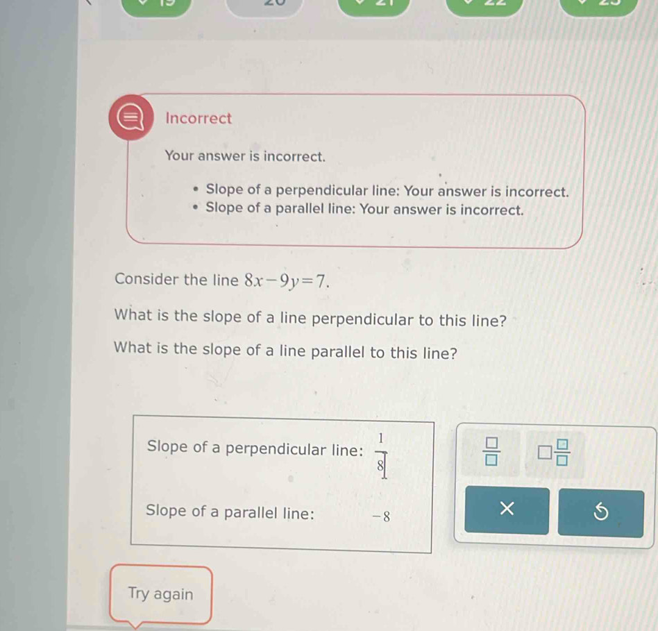 Incorrect 
Your answer is incorrect. 
Slope of a perpendicular line: Your answer is incorrect. 
Slope of a parallel line: Your answer is incorrect. 
Consider the line 8x-9y=7. 
What is the slope of a line perpendicular to this line? 
What is the slope of a line parallel to this line? 
Slope of a perpendicular line:  1/8 
 □ /□   □  □ /□  
Slope of a parallel line: -8
× 
Try again