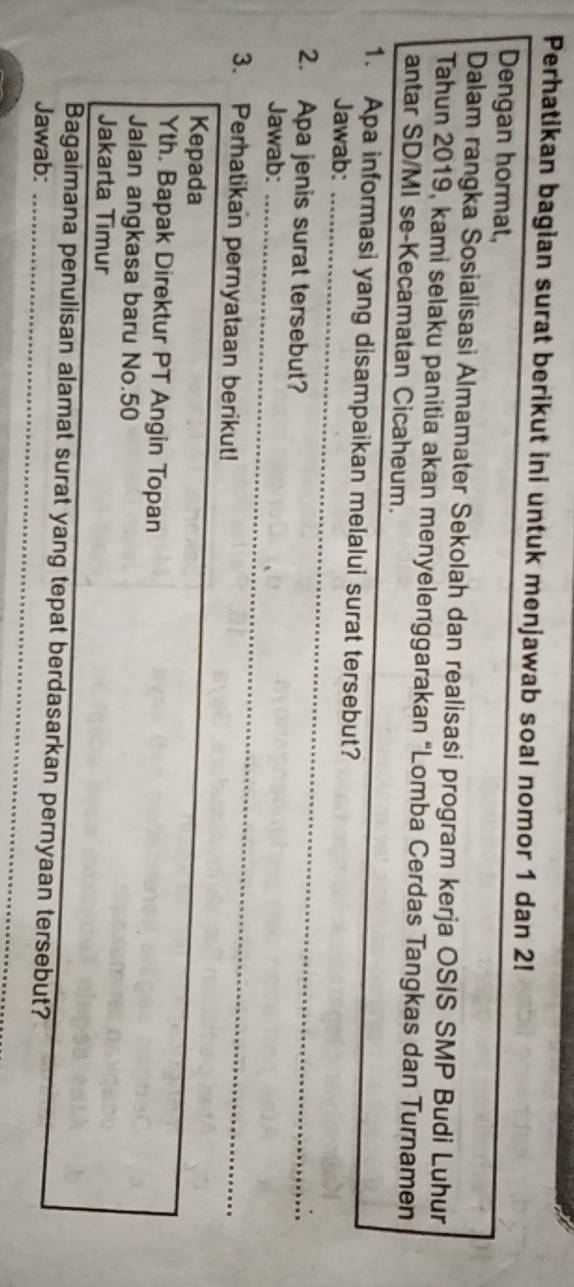 Perhatikan bagian surat berikut ini untuk menjawab soal nomor 1 dan 2! 
Dengan hormat, 
Dalam rangka Sosialisasi Almamater Sekolah dan realisasi program kerja OSIS SMP Budi Luhur 
Tahun 2019, kami selaku panitia akan menyelenggarakan “Lomba Cerdas Tangkas dan Turnamen 
antar SD/MI se-Kecamatan Cicaheum. 
1. Apa informasi yang disampaikan melalui surat tersebut? 
Jawab:_ 
2. Apa jenis surat tersebut? 
_ 
Jawab:_ 
3. Perhatikan pernyataan berikut! 
_ 
Kepada 
Yth. Bapak Direktur PT Angin Topan 
Jalan angkasa baru No. 50
Jakarta Timur 
Bagaimana penulisan alamat surat yang tepat berdasarkan pernyaan tersebut? 
Jawab:_