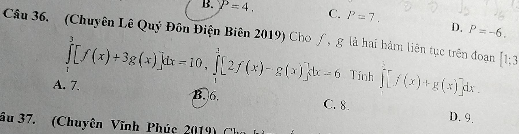 B. P=4.
C. P=7.
D. P=-6. 
Câu 36. (Chuyên Lê Quý Đôn Điện Biên 2019) Cho ƒ, g là hai hàm liên tục trên đoạn [1;3
∈tlimits _1^3[f(x)+3g(x)]dx=10, ∈tlimits _1^3[2f(x)-g(x)]dx=6. Tính ∈tlimits _1^3[f(x)+g(x)]dx.
A. 7.
B. 6. C. 8. D. 9.
âu 37. (Chuyên Vĩnh Phúc 2019) Ch