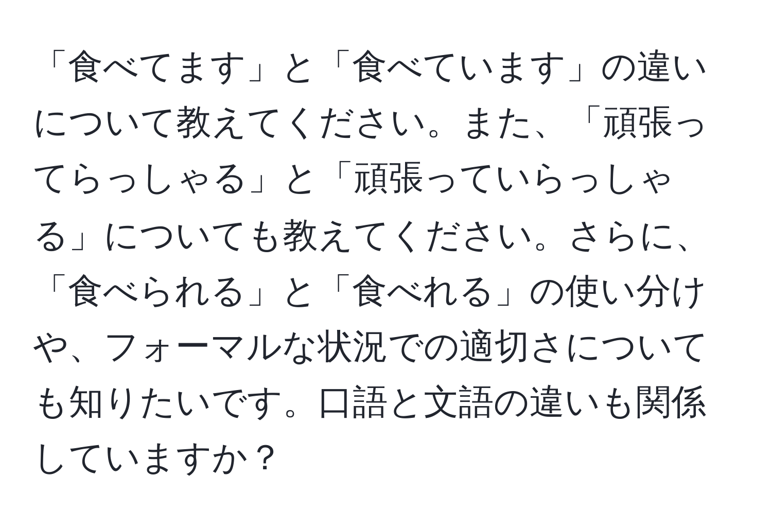 「食べてます」と「食べています」の違いについて教えてください。また、「頑張ってらっしゃる」と「頑張っていらっしゃる」についても教えてください。さらに、「食べられる」と「食べれる」の使い分けや、フォーマルな状況での適切さについても知りたいです。口語と文語の違いも関係していますか？