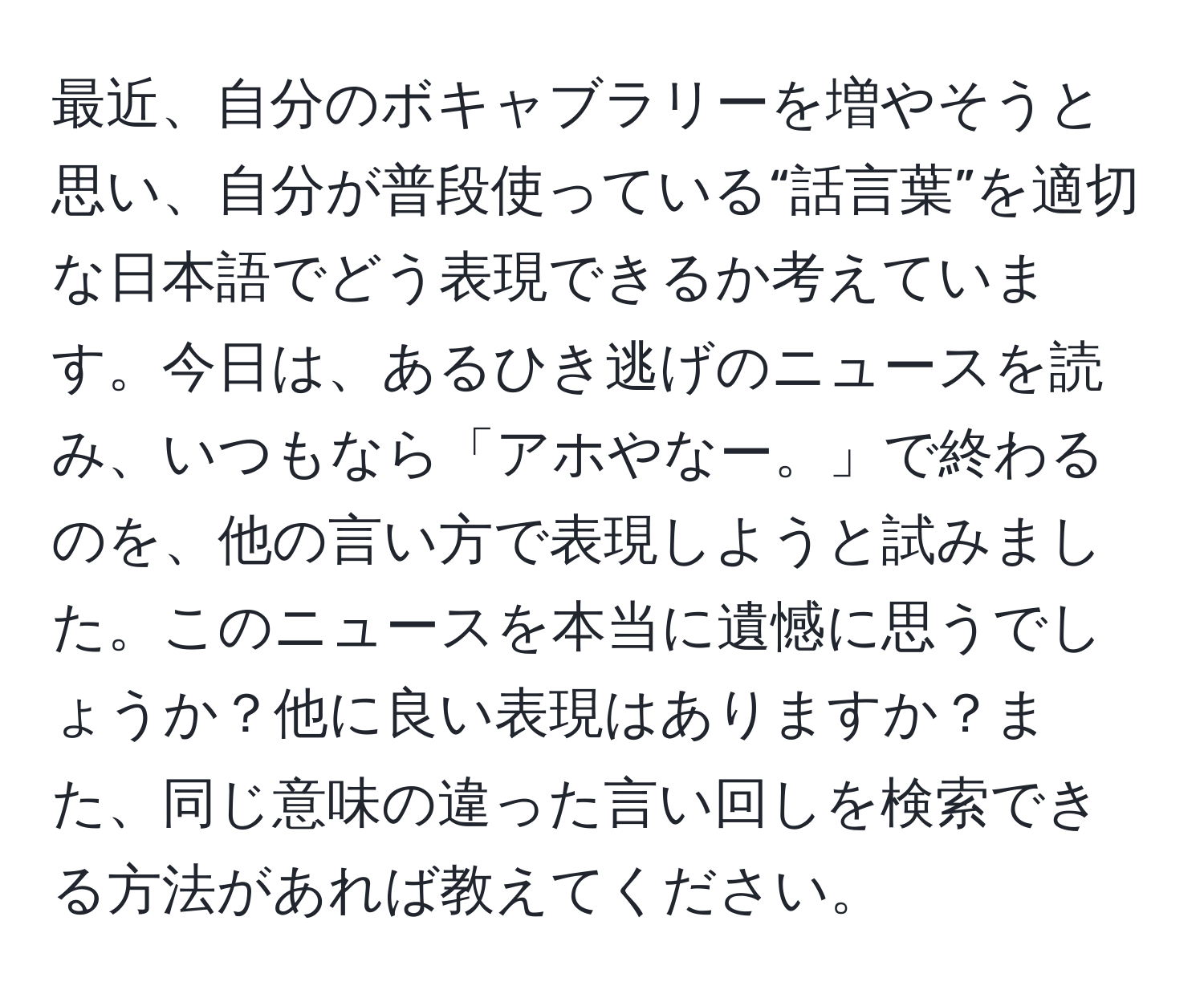 最近、自分のボキャブラリーを増やそうと思い、自分が普段使っている“話言葉”を適切な日本語でどう表現できるか考えています。今日は、あるひき逃げのニュースを読み、いつもなら「アホやなー。」で終わるのを、他の言い方で表現しようと試みました。このニュースを本当に遺憾に思うでしょうか？他に良い表現はありますか？また、同じ意味の違った言い回しを検索できる方法があれば教えてください。