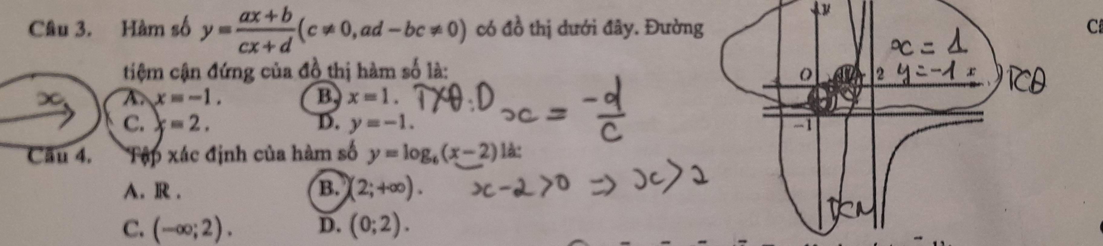 Hàm số y= (ax+b)/cx+d (c!= 0, ad-bc!= 0) có đồ thị dưới đây. Đườn C
tiệm cận đứng của đồ thị hàm số là:
∞ A x=-1. B. x=1.
C. x=2. D. y=-1. 
Cầu 4. Tập xác định của hàm số y=log _6(x-2) là:
A. R . B. (2;+∈fty ).
C. (-∈fty ;2). D. (0;2).