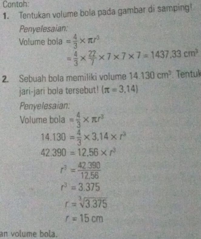 Contoh: 
1. Tentukan volume bola pada gambar di samping! 
Penyelesaian: 
Volume bola = 4/3 * π r^3
= 4/3 *  22/7 * 7* 7* 7=1437.33cm^3
2. Sebuah bola memiliki volume 14.130cm^3 Tentuk 
jari-jari bola tersebut! (π =3,14)
Penyelesaian: 
Volume bola = 4/3 * π r^3
14.130= 4/3 * 3.14* r^3
42.390=12.56* r^3
r^3= (42.390)/12.56 
r^3=3.375
r=sqrt[3](3.375)
r=15cm
an volume bola.