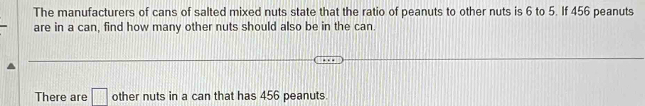 The manufacturers of cans of salted mixed nuts state that the ratio of peanuts to other nuts is 6 to 5. If 456 peanuts 
are in a can, find how many other nuts should also be in the can. 
There are □ other nuts in a can that has 456 peanuts.